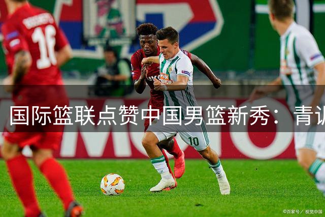 国际篮联点赞中国男篮新秀：青训体系任重道远
